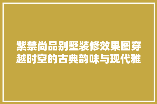 紫禁尚品别墅装修效果图穿越时空的古典韵味与现代雅致