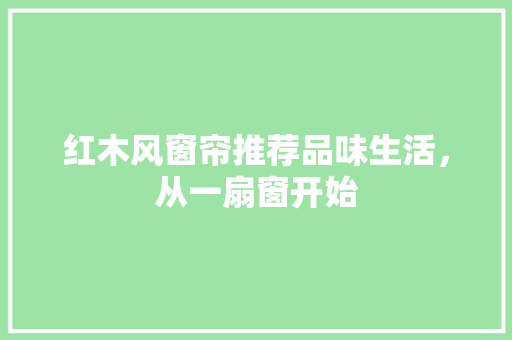 红木风窗帘推荐品味生活，从一扇窗开始