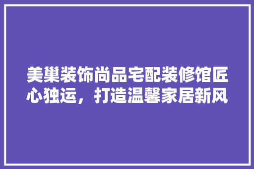 美巢装饰尚品宅配装修馆匠心独运，打造温馨家居新风尚