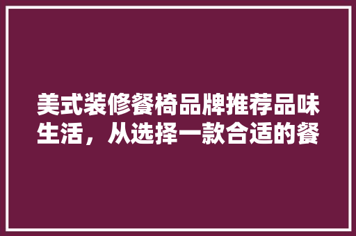 美式装修餐椅品牌推荐品味生活，从选择一款合适的餐椅开始