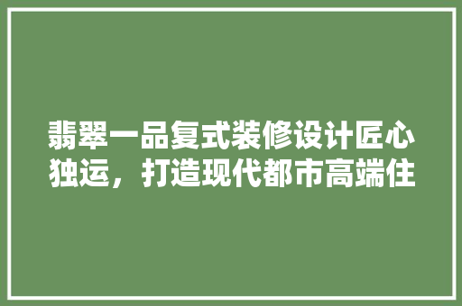 翡翠一品复式装修设计匠心独运，打造现代都市高端住宅典范