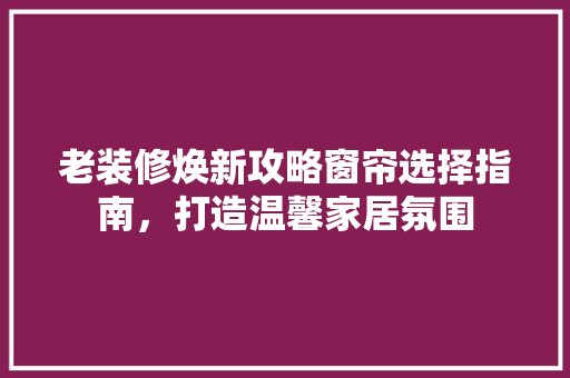 老装修焕新攻略窗帘选择指南，打造温馨家居氛围