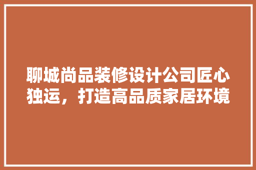 聊城尚品装修设计公司匠心独运，打造高品质家居环境