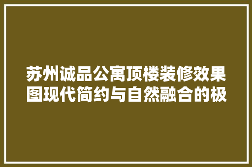 苏州诚品公寓顶楼装修效果图现代简约与自然融合的极致空间