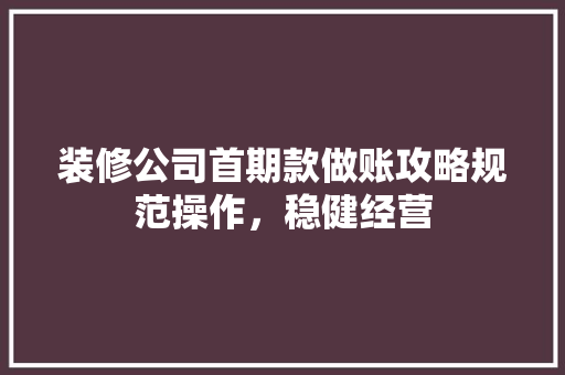 装修公司首期款做账攻略规范操作，稳健经营