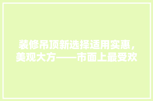 装修吊顶新选择适用实惠，美观大方——市面上最受欢迎的吊顶款式