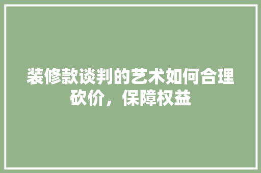 装修款谈判的艺术如何合理砍价，保障权益