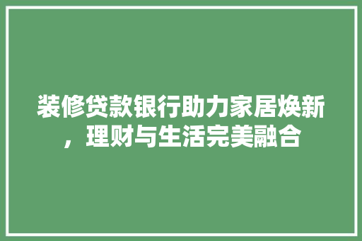 装修贷款银行助力家居焕新，理财与生活完美融合