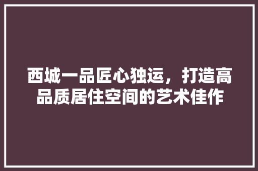 西城一品匠心独运，打造高品质居住空间的艺术佳作