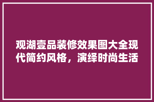 观湖壹品装修效果图大全现代简约风格，演绎时尚生活美学
