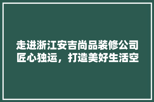 走进浙江安吉尚品装修公司匠心独运，打造美好生活空间