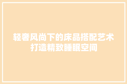 轻奢风尚下的床品搭配艺术打造精致睡眠空间