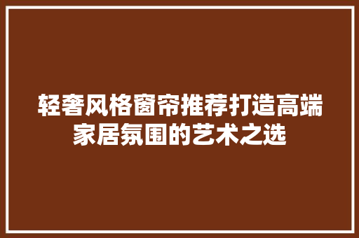 轻奢风格窗帘推荐打造高端家居氛围的艺术之选
