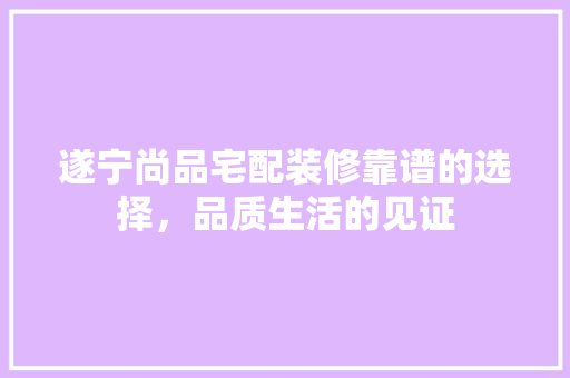 遂宁尚品宅配装修靠谱的选择，品质生活的见证