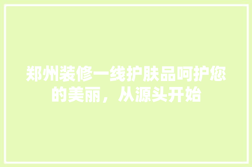 郑州装修一线护肤品呵护您的美丽，从源头开始
