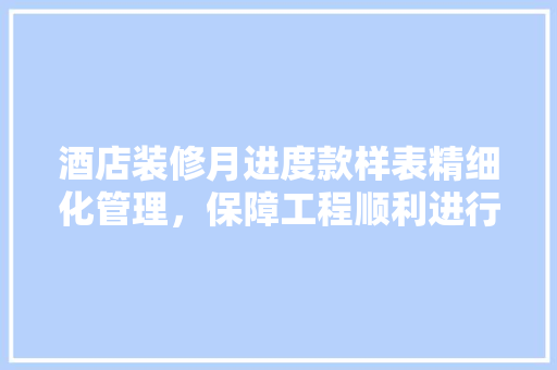 酒店装修月进度款样表精细化管理，保障工程顺利进行