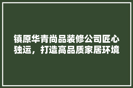 镇原华青尚品装修公司匠心独运，打造高品质家居环境