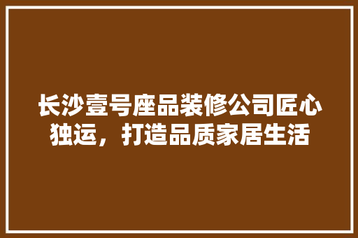 长沙壹号座品装修公司匠心独运，打造品质家居生活