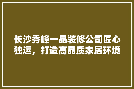 长沙秀峰一品装修公司匠心独运，打造高品质家居环境 施工技术