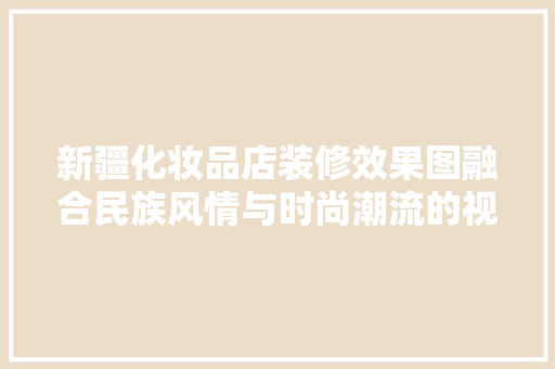新疆化妆品店装修效果图融合民族风情与时尚潮流的视觉盛宴