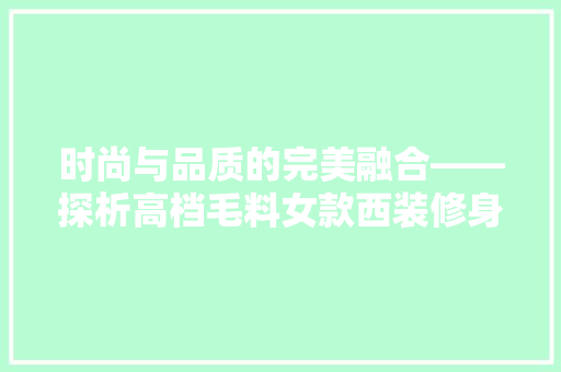 时尚与品质的完美融合——探析高档毛料女款西装修身的魅力