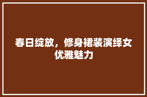 春日绽放，修身裙装演绎女优雅魅力
