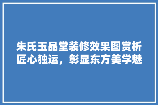朱氏玉品堂装修效果图赏析匠心独运，彰显东方美学魅力