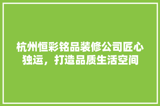 杭州恒彩铭品装修公司匠心独运，打造品质生活空间