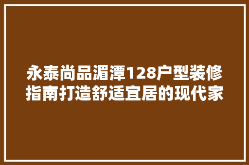 永泰尚品湄潭128户型装修指南打造舒适宜居的现代家居空间