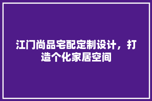 江门尚品宅配定制设计，打造个化家居空间