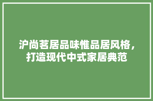 沪尚茗居品味惟品居风格，打造现代中式家居典范