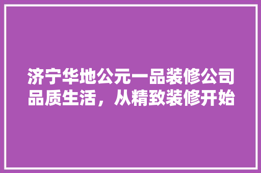 济宁华地公元一品装修公司品质生活，从精致装修开始