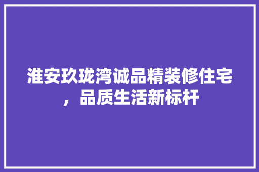 淮安玖珑湾诚品精装修住宅，品质生活新标杆
