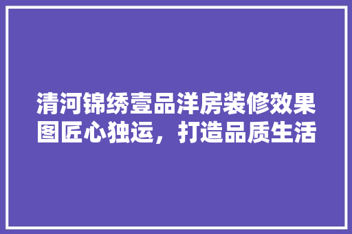 清河锦绣壹品洋房装修效果图匠心独运，打造品质生活新标杆