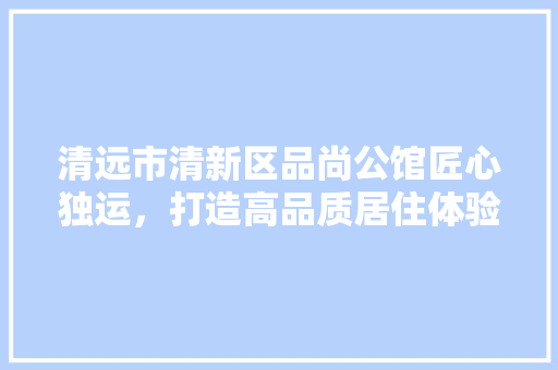 清远市清新区品尚公馆匠心独运，打造高品质居住体验