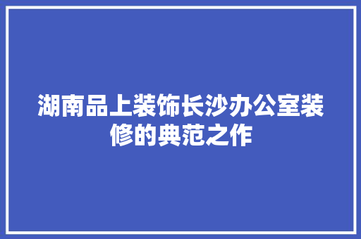 湖南品上装饰长沙办公室装修的典范之作