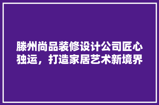 滕州尚品装修设计公司匠心独运，打造家居艺术新境界 常见问题