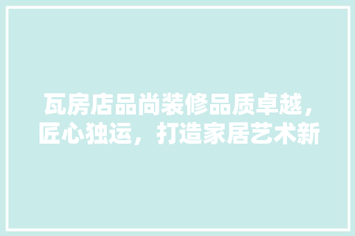 瓦房店品尚装修品质卓越，匠心独运，打造家居艺术新高度