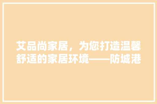 艾品尚家居，为您打造温馨舒适的家居环境——防城港家居装修电话