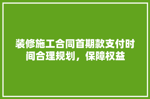 装修施工合同首期款支付时间合理规划，保障权益