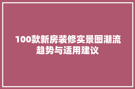 100款新房装修实景图潮流趋势与适用建议