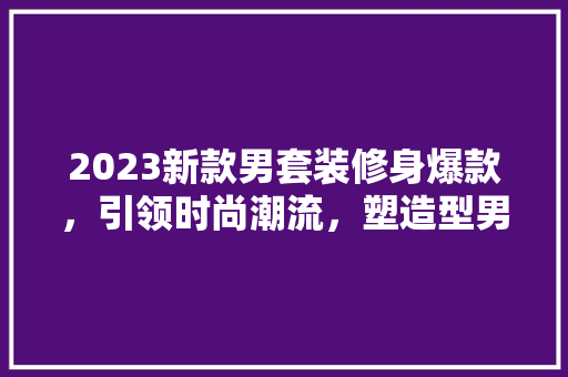 2023新款男套装修身爆款，引领时尚潮流，塑造型男风采