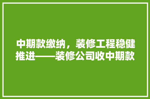 中期款缴纳，装修工程稳健推进——装修公司收中期款话术背后的逻辑