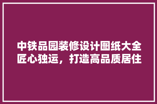 中铁品园装修设计图纸大全匠心独运，打造高品质居住空间