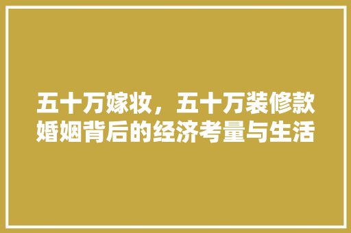 五十万嫁妆，五十万装修款婚姻背后的经济考量与生活智慧