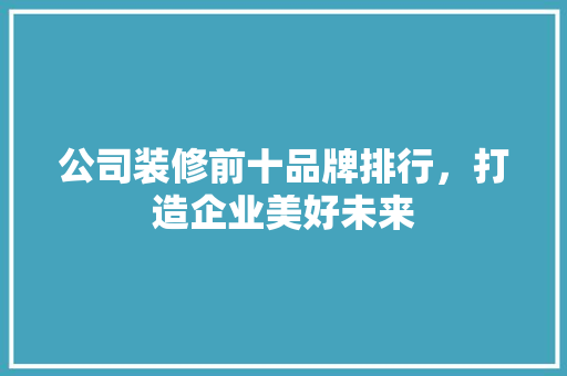 公司装修前十品牌排行，打造企业美好未来