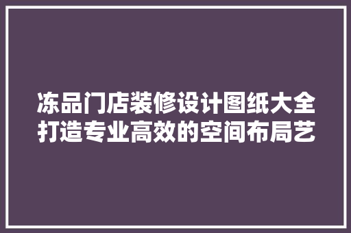 冻品门店装修设计图纸大全打造专业高效的空间布局艺术