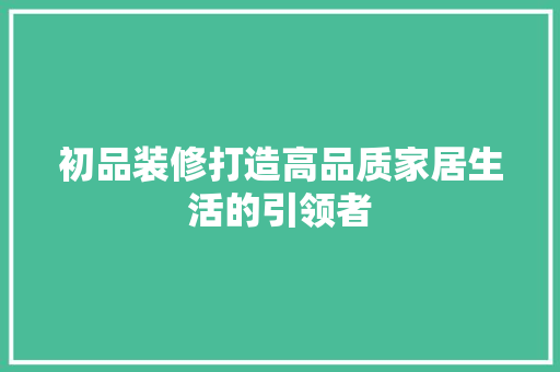 初品装修打造高品质家居生活的引领者