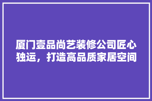 厦门壹品尚艺装修公司匠心独运，打造高品质家居空间