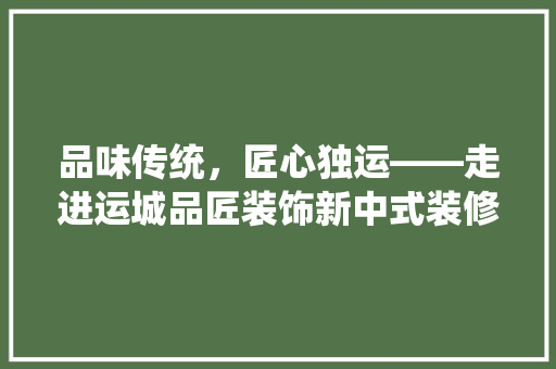 品味传统，匠心独运——走进运城品匠装饰新中式装修的世界 住宅建筑设计